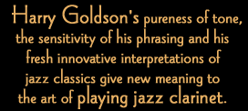Harry Goldson's pureness of tone, the sensitivity of his phrasing and his fresh innovative interpretations of jazz classics give new meaning to the art of playing jazz clarinet.